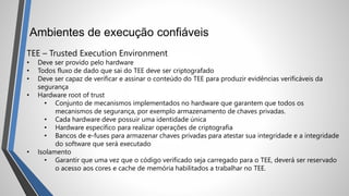Ambientes de execução confiáveis
TEE – Trusted Execution Environment
• Deve ser provido pelo hardware
• Todos fluxo de dado que sai do TEE deve ser criptografado
• Deve ser capaz de verificar e assinar o conteúdo do TEE para produzir evidências verificáveis da
segurança
• Hardware root of trust
• Conjunto de mecanismos implementados no hardware que garantem que todos os
mecanismos de segurança, por exemplo armazenamento de chaves privadas.
• Cada hardware deve possuir uma identidade única
• Hardware específico para realizar operações de criptografia
• Bancos de e-fuses para armazenar chaves privadas para atestar sua integridade e a integridade
do software que será executado
• Isolamento
• Garantir que uma vez que o código verificado seja carregado para o TEE, deverá ser reservado
o acesso aos cores e cache de memória habilitados a trabalhar no TEE.
 