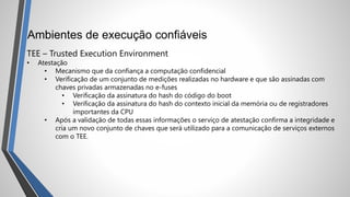 Ambientes de execução confiáveis
TEE – Trusted Execution Environment
• Atestação
• Mecanismo que da confiança a computação confidencial
• Verificação de um conjunto de medições realizadas no hardware e que são assinadas com
chaves privadas armazenadas no e-fuses
• Verificação da assinatura do hash do código do boot
• Verificação da assinatura do hash do contexto inicial da memória ou de registradores
importantes da CPU
• Após a validação de todas essas informações o serviço de atestação confirma a integridade e
cria um novo conjunto de chaves que será utilizado para a comunicação de serviços externos
com o TEE.
 