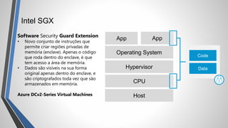 Intel SGX
Software Security Guard Extension
• Novo conjunto de instruções que
permite criar regiões privadas de
memória (enclave). Apenas o código
que roda dentro do enclave, é que
tem acesso a área de memória.
• Dados são visíveis na sua forma
original apenas dentro do enclave, e
são criptografados toda vez que são
armazenados em memória.
Azure DCv2-Series Virtual Machines Host
CPU
Hypervisor
Operating System
App App
Code
Data
 