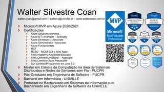 Walter Silvestre Coan
Microsoft MVP em Azure 2020/2021
Certificações
Azure Solutions Architect
Azure IoT Developer – Specialty
Azure Developer – Associate
Azure Administrator - Associate
Azure Fundamentals
MCT
MCSD – MCSA (C# e Web Apps)
AWS Academy Accredited Educator
AWS Certified Developer – Associate
AWS Certified Cloud Practitioner
Sun Certified Programmer em Java 5.0
Mestre em Ciência da Computação na área de Sistemas
Distribuídos e Redes de Sensores sem Fio - PUCPR
Pós-Graduado em Engenharia de Software - PUCPR
Bacharel em Informática - UNIVILLE
Professor no Bacharelado em Sistemas de Informação e do
Bacharelado em Engenharia de Software da UNIVILLE
walter.coan@gmail.com – walter.s@univille.br – www.waltercoan.com.br
 
