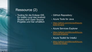 Ressource (2)
• Tooling für die Eclipse IDE,
für IntelliJ (und das Android
Studio) sind Open Source
Projekte und hier erhältlich
• GitHub Repository:
• Azure Tools for Java
• https://github.com/microsoft/azure-
tools-for-java
• Azure Services Explorer
• https://github.com/Microsoft/Azure-
Services-Explorer
• Azure Toolkit for IntelliJ
• https://github.com/Microsoft/Azure-
Toolkit-for-IntelliJ
 