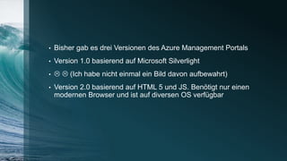 • Bisher gab es drei Versionen des Azure Management Portals
• Version 1.0 basierend auf Microsoft Silverlight
•   (Ich habe nicht einmal ein Bild davon aufbewahrt)
• Version 2.0 basierend auf HTML 5 und JS. Benötigt nur einen
modernen Browser und ist auf diversen OS verfügbar
 