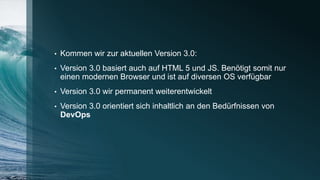 • Kommen wir zur aktuellen Version 3.0:
• Version 3.0 basiert auch auf HTML 5 und JS. Benötigt somit nur
einen modernen Browser und ist auf diversen OS verfügbar
• Version 3.0 wir permanent weiterentwickelt
• Version 3.0 orientiert sich inhaltlich an den Bedürfnissen von
DevOps
 