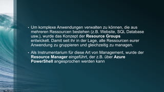 • Um komplexe Anwendungen verwalten zu können, die aus
mehreren Ressourcen bestehen (z.B. Website, SQL Database
usw.), wurde das Konzept der Resource Groups
entwickelt. Damit seit ihr in der Lage, alle Ressourcen eurer
Anwendung zu gruppieren und gleichzeitig zu managen.
• Als Instrumentarium für diese Art von Management, wurde der
Resource Manager eingeführt, der z.B. über Azure
PowerShell angesprochen werden kann
 