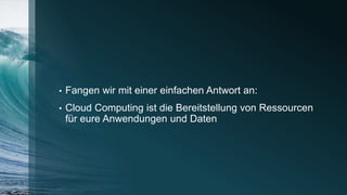 • Fangen wir mit einer einfachen Antwort an:
• Cloud Computing ist die Bereitstellung von Ressourcen
für eure Anwendungen und Daten
 