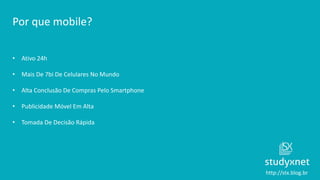 http://stx.blog.br
Por que mobile?
• Ativo 24h
• Mais De 7bi De Celulares No Mundo
• Alta Conclusão De Compras Pelo Smartphone
• Publicidade Móvel Em Alta
• Tomada De Decisão Rápida
 