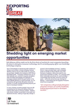 Shedding light on emerging market
opportunities
Sub-Saharan Africa might not be the first choice of markets for most companies launching
the latest in disruptive consumer technology, but it’s certainly paying off for one Cambridge
technology company.
Azuri Technologies is introducing solar systems to
off-grid communities in those emerging markets,
allowing users to pay for solar power on a pay-as-
you-go basis. Explains the company’s CEO Simon
Bransfield-Garth: “Emerging markets force you to
think laterally and, contrary to popular perception,
often the latest technologies are deployed in
emerging markets before they get traction in the
West (Mobile Banking is a good example). So, for
companies with genuinely disruptive consumer
services, it’s worth considering looking beyond just
local or developed markets.”
In many of these countries people’s lives are still
constrained by the rising and setting of the sun,
making solar power an obvious solution. “Modern
solar power enables households to have light and
electrical services, making a huge step change in
access to the knowledge economy,” explains
Simon. It also provides clean, safe renewable
power to families at about half the cost of the
kerosene it replaces, without the need for any
government subsidies or tariffs. “It’s a strange world
when individuals use phones for communication –
a technology that has been around for about 20
years – and at the same time use oil lamps for
lighting – a technology that the Egyptian Pharaohs
would have recognized.”
“ for companies with genuinely disruptive
consumer services, it’s worth considering
looking beyond just local or developed
markets.”
 