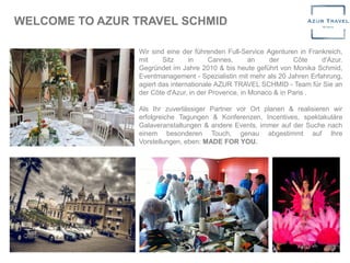 WELCOME TO AZUR TRAVEL SCHMID
Wir sind eine der führenden Full-Service Agenturen in Frankreich,
mit Sitz in Cannes, an der Côte d'Azur.
Gegründet im Jahre 2010 & bis heute geführt von Monika Schmid,
Eventmanagement - Spezialistin mit mehr als 20 Jahren Erfahrung,
agiert das internationale AZUR TRAVEL SCHMID - Team für Sie an
der Côte d'Azur, in der Provence, in Monaco & in Paris .
Als Ihr zuverlässiger Partner vor Ort planen & realisieren wir
erfolgreiche Tagungen & Konferenzen, Incentives, spektakuläre
Galaveranstaltungen & andere Events, immer auf der Suche nach
einem besonderen Touch, genau abgestimmt auf Ihre
Vorstellungen, eben: MADE FOR YOU.
 