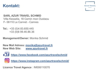 Tel.: +33 (0)4.83.650.445
+33 (0)6 99.46.86.36
Management/Owner: Monika Schmid
New Mail Adress: monika@azurtravel.fr
New Web Site: www.azurtravel.fr
https://www.facebook.com/azurtravelschmid
https://www.instagram.com/azurtravelschmid/
Licence Travel Agence : IM006110070
SARL AZUR TRAVEL SCHMID
Villa Kesselia, 18 Cemin mon Oustaou
F- 06110 Le Cannet - Cannes
Kontakt:
 