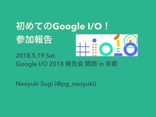 Google I/O
2018.5.19 Sat.
Google I/O 2018 in
Naoyuki Sugi (@pg_naoyuki)
 