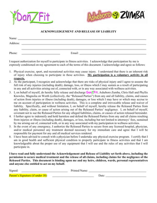 ACKNOWLEDGEMENT AND RELEASE OF LIABILITY

Name:
Address:


Phone:                                               Email:

I request authorization for myself to participate in fitness activities. I acknowledge that participation by me is
expressly conditioned on my agreement to each of the terms of this document. I acknowledge and agree as follows:

1. Physical exercise, sport, and recreational activities may cause injury. I understand that there is an inherent risk
   of injury when choosing to participate in these activities. My participation is a voluntary activity in all
   respects.
2. As the participant, I recognize and acknowledge that there are risks of physical injury and I agree to assume the
   full risk of any injuries (including death), damage, loss, or illness which I may sustain as a result of participating
   in any and all activities arising out of, connected with, or in any way associated with wellness activities.
3. I, on behalf of myself, do hereby fully release and discharge DanZFit, Asheboro Zumba, Chris Hall and Phyllis
   Knowles, Magnolia on Worth (collectively, the “Released Parties”) from any and all liability, claims, and causes
   of action from injuries or illness (including death), damages, or loss which I may have or which may accrue to
   me on account of participation in wellness activities. This is a complete and irrevocable release and waiver of
   liability. Specifically, and without limitation, I, on behalf of myself, hereby release the Released Parties from
   any liability, claim, or cause of action arising out of the Released Parties’ negligence. I, on behalf of myself,
   covenant not to sue the Released Parties for any alleged liabilities, claims, or causes of action released hereunder.
4. I further agree to indemnify and hold harmless and defend the Released Parties from any and all claims resulting
   from injuries or illness (including death), damages, or loss, including but not limited to attorneys’ fees, sustained
   by me arising out of, connected with, or in any way associated with my participation in wellness activities.
5. In the event of any emergency, I authorize the Released Parties to secure from any licensed hospital, physician,
   and/or medical personnel any treatment deemed necessary for my immediate care and agree that I will be
   responsible for payment for any and all medical services rendered.
6. I have been advised to consult with a physician before I undertake any physical exercise program. I certify that I
   am in good health and sufficient physical condition to properly participate in fitness activities and that I am
   knowledgeable about the proper use of any equipment that I will use and the rules of any activities that I will
   participate in.

I have read and fully understand the Acknowledgement and Release of Liability set forth above, including the
permission to secure medical treatment and the release of all claims, including claims for the negligence of the
Released Parties. This document is binding upon me and my heirs, children, wards, personal representatives
and anyone else entitled to act on my behalf.

Signed:                                              Printed Name:
Parent’s Signature (if under 18):                                            Date:
 