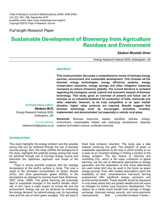 Triple A Research Journal of Multidisciplinary (ISSN: 2636-5480)
Vol. 2(2): 034 - 058, September 2018
Available online: https://www.triplearesjournal.org/jmd
Copyright ©2018 Triple A Research Journal
Full length Research Paper
Sustainable Development of Bioenergy from Agriculture
Residues and Environment
Abdeen Mustafa Omer
Energy Research Institute (ERI), Nottingham, UK
Corresponding author:
Abdeen M.O.
Energy Research Institute (ERI),
Nottingham, UK.
E-mail address:
bdeenomer2@yahoo.co.uk
ABSTRACT
This communication discusses a comprehensive review of biomass energy
sources, environment and sustainable development. This includes all the
biomass energy technologies, energy efficiency systems, energy
conservation scenarios, energy savings and other mitigation measures
necessary to reduce emissions globally. The current literature is reviewed
regarding the ecological, social, cultural and economic impacts of biomass
technology. This study gives an overview of present and future use of
biomass as an industrial feedstock for production of fuels, chemicals and
other materials. However, to be truly competitive in an open market
situation, higher value products are required. Results suggest that
biomass technology must be encouraged, promoted, invested,
implemented, and demonstrated, but especially in remote rural areas.
Keywords: Biomass resources, wastes, woodfuel, biofuels, energy,
environment, sustainability related with bioenergy development, disperse
systems formulation science, surfactant sciences
INTRODUCTION
This study highlights the energy problem and the possible
saving that can be achieved through the use of biomass
sources energy. Also, this study clarifies the background of
the study, highlights the potential energy saving that could
be achieved through use of biomass energy source and
describes the objectives, approach and scope of the
theme.
There is strong scientific evidence that the average
temperature of the earth’s surface is rising. This was a
result of the increased concentration of carbon dioxide
(CO2), and other greenhouse gases (GHGs) in the
atmosphere as released by burning fossil fuels (Robinson,
2007; Omer, 2008). This global warming will eventually
lead to substantial changes in the world’s climate, which
will, in turn, have a major impact on human life and the
environment. Energy use can be achieved by minimising
the energy demand, by rational energy use, by recovering
heat and the use of more green energies. This will lead to
fossil fuels emission reduction. This study was a step
towards achieving this goal. The adoption of green or
sustainable approaches to the way in which society is run
is seen as an important strategy in finding a solution to the
energy problem. The key factors to reducing and
controlling CO2, which is the major contributor to global
warming, are the use of alternative approaches to energy
generation and the exploration of how these alternatives
are used today and may be used in the future as green
energy sources. Even with modest assumptions about the
availability of land, comprehensive fuel-wood farming
programmes offer significant energy, economic and
environmental benefits. These benefits would be dispersed
in rural areas where they are greatly needed and can serve
as linkages for further rural economic development. The
nations as a whole would benefit from savings in foreign
exchange, improved energy security, and socio-economic
improvements. With a nine-fold increase in forest –
 