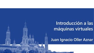 Introducción a las
máquinas virtuales
Juan Ignacio Oller Aznar
 