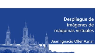 Despliegue de
imágenes de
máquinas virtuales
Juan Ignacio Oller Aznar
 