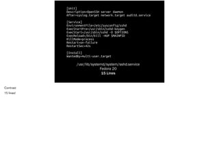 [Unit]
Description=OpenSSH server daemon
After=syslog.target network.target auditd.service
!
[Service]
EnvironmentFile=/etc/sysconfig/sshd
ExecStartPre=/usr/sbin/sshd-keygen
ExecStart=/usr/sbin/sshd -D $OPTIONS
ExecReload=/bin/kill -HUP $MAINPID
KillMode=process
Restart=on-failure
RestartSec=42s
!
[Install]
WantedBy=multi-user.target
/usr/lib/systemd/system/sshd.service
Fedora 20
15 Lines
Contrast
15 lines!
 