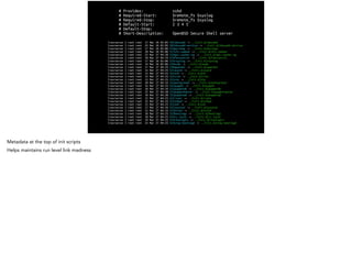 # Provides: sshd
# Required-Start: $remote_fs $syslog
# Required-Stop: $remote_fs $syslog
# Default-Start: 2 3 4 5
# Default-Stop:
# Short-Description: OpenBSD Secure Shell server
lrwxrwxrwx 1 root root 17 Mar 26 02:05 S01vboxadd -> ../init.d/vboxadd
lrwxrwxrwx 1 root root 25 Mar 26 02:05 S02vboxadd-service -> ../init.d/vboxadd-service
lrwxrwxrwx 1 root root 17 Mar 26 02:06 S16portmap -> ../init.d/portmap
lrwxrwxrwx 1 root root 20 Mar 26 02:06 S17nfs-common -> ../init.d/nfs-common
lrwxrwxrwx 1 root root 23 Mar 27 04:28 S19apt-cacher-ng -> ../init.d/apt-cacher-ng
lrwxrwxrwx 1 root root 20 Mar 27 04:33 S19fancontrol -> ../init.d/fancontrol
lrwxrwxrwx 1 root root 17 Mar 26 02:06 S19rsyslog -> ../init.d/rsyslog
lrwxrwxrwx 1 root root 14 Mar 26 02:06 S19sudo -> ../init.d/sudo
lrwxrwxrwx 1 root root 17 Mar 27 04:25 S20apache2 -> ../init.d/apache2
lrwxrwxrwx 1 root root 15 Mar 27 04:25 S21acpid -> ../init.d/acpid
lrwxrwxrwx 1 root root 13 Mar 27 04:25 S21atd -> ../init.d/atd
lrwxrwxrwx 1 root root 14 Mar 27 04:25 S21cron -> ../init.d/cron
lrwxrwxrwx 1 root root 13 Mar 27 04:25 S21ntp -> ../init.d/ntp
lrwxrwxrwx 1 root root 20 Mar 27 04:33 S21postgresql -> ../init.d/postgresql
lrwxrwxrwx 1 root root 16 Mar 27 04:25 S21puppet -> ../init.d/puppet
lrwxrwxrwx 1 root root 18 Mar 27 04:34 S21puppetdb -> ../init.d/puppetdb
lrwxrwxrwx 1 root root 22 Mar 27 04:28 S21puppetmaster -> ../init.d/puppetmaster
lrwxrwxrwx 1 root root 18 Mar 27 04:28 S21puppetqd -> ../init.d/puppetqd
lrwxrwxrwx 1 root root 15 Mar 27 04:25 S21rsync -> ../init.d/rsync
lrwxrwxrwx 1 root root 15 Mar 27 04:33 S21snmpd -> ../init.d/snmpd
lrwxrwxrwx 1 root root 13 Mar 27 04:25 S21ssh -> ../init.d/ssh
lrwxrwxrwx 1 root root 17 Mar 27 04:34 S21sysstat -> ../init.d/sysstat
lrwxrwxrwx 1 root root 15 Mar 27 04:33 S22exim4 -> ../init.d/exim4
lrwxrwxrwx 1 root root 18 Mar 27 04:25 S23bootlogs -> ../init.d/bootlogs
lrwxrwxrwx 1 root root 18 Mar 27 04:25 S24rc.local -> ../init.d/rc.local
lrwxrwxrwx 1 root root 19 Mar 27 04:25 S24rmnologin -> ../init.d/rmnologin
lrwxrwxrwx 1 root root 23 Mar 27 04:25 S24stop-bootlogd -> ../init.d/stop-bootlogd
Metadata at the top of init scripts
Helps maintains run level link madness
 