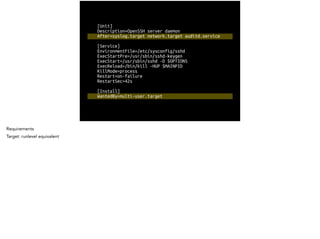[Unit]
Description=OpenSSH server daemon
After=syslog.target network.target auditd.service
!
[Service]
EnvironmentFile=/etc/sysconfig/sshd
ExecStartPre=/usr/sbin/sshd-keygen
ExecStart=/usr/sbin/sshd -D $OPTIONS
ExecReload=/bin/kill -HUP $MAINPID
KillMode=process
Restart=on-failure
RestartSec=42s
!
[Install]
WantedBy=multi-user.target
Requirements
Target: runlevel equivalent
 