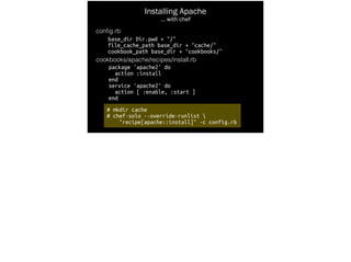 # mkdir cache
# chef-solo --override-runlist 
"recipe[apache::install]" -c config.rb
Installing Apache
… with chef
conﬁg.rb
base_dir Dir.pwd + "/"
file_cache_path base_dir + "cache/"
cookbook_path base_dir + "cookbooks/"
cookbooks/apache/recipes/install.rb
package 'apache2' do
action :install
end
service 'apache2' do
action [ :enable, :start ]
end
 