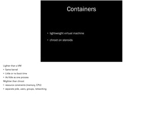 Containers
• lightweight virtual machine
• chroot on steroids
Lighter than a VM
• Same kernel
• Little or no boot time
• As little as one process
Mightier than chroot
• resource constraints (memory, CPU)
• separate pids, users, groups, networking
 