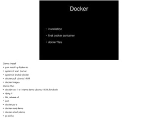 Docker
• installation
• first docker container
• dockerfiles
Demo: Install
• yum install -y docker-io
• systemctl start docker
• systemctl enable docker
• docker pull ubuntu:14.04
• docker images
Demo: Run
• docker run -i -t —name demo ubuntu:14.04 /bin/bash
• dpkg -l
• lsb_release -d
• exit
• docker ps -a
• docker start demo
• docker attach demo
• ps awfux
 