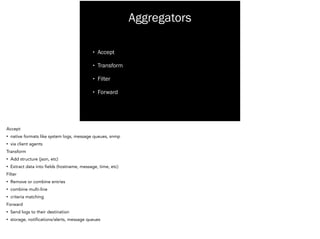 Aggregators
• Accept
• Transform
• Filter
• Forward
Accept
• native formats like system logs, message queues, snmp
• via client agents
Transform
• Add structure (json, etc)
• Extract data into fields (hostname, message, time, etc)
Filter
• Remove or combine entries
• combine multi-line
• criteria matching
Forward
• Send logs to their destination
• storage, notifications/alerts, message queues
 