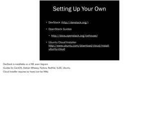Setting Up Your Own
• DevStack (http://devstack.org/)
• OpenStack Guides
• http://docs.openstack.org/icehouse/
• Ubuntu Cloud Installer 
http://www.ubuntu.com/download/cloud/install-
ubuntu-cloud
DevStack is installable on a VM, even Vagrant
Guides for CentOS, Debian Wheezy, Fedora, RedHat, SuSE, Ubuntu
Cloud Installer requires six hosts (can be VMs)
 