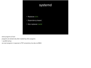 systemd
• Replaces init
• Dependency-based
• Also replaces inetd
starts programs at boot
programs are started only when needed by other programs
• parallel startup
can start programs in response to TCP connections, but also via DBUS
 