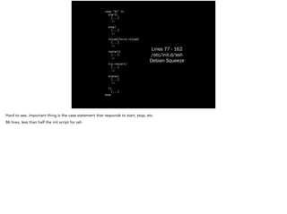 Lines 77 - 162
/etc/init.d/ssh
Debian Squeeze
case "$1" in
start)
[...]
	
 ;;
!
stop)
[...]
	
 ;;
!
reload|force-reload)
[...]
	
 ;;
!
restart)
[...]
	
 ;;
!
try-restart)
[...]
	
 ;;
!
status)
[...]
	
 ;;
!
*)
[...]
esac
Hard to see, important thing is the case statement that responds to start, stop, etc.
86 lines, less than half the init script for ssh
 