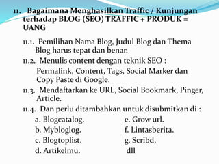 11. BagaimanaMenghasilkan Traffic / Kunjungan 
terhadap BLOG (SEO) TRAFFIC + PRODUK = 
UANG 
11.1. Pemilihan Nama Blog, Judul Blog dan Thema 
Blog harus tepat dan benar. 
11.2. Menulis content dengan teknik SEO : 
Permalink, Content, Tags, Social Marker dan 
Copy Paste di Google. 
11.3. Mendaftarkan ke URL, Social Bookmark, Pinger, 
Article. 
11.4. Dan perlu ditambahkan untuk disubmitkan di : 
a. Blogcatalog. e. Grow url. 
b. Mybloglog. f. Lintasberita. 
c. Blogtoplist. g. Scribd, 
d. Artikelmu. dll 
 