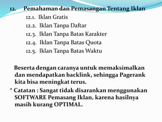 12. Pemahaman dan Pemasangan Tentang Iklan 
12.1. Iklan Gratis 
12.2. Iklan Tanpa Daftar 
12.3. Iklan Tanpa Batas Karakter 
12.4. Iklan Tanpa Batas Quota 
12.5. Iklan Tanpa Batas Waktu 
Beserta dengan caranya untuk memaksimalkan 
dan mendapatkan backlink, sehingga Pagerank 
kita bisa meningkat terus. 
* Catatan : Sangat tidak disarankan menggunakan 
SOFTWARE Pemasang Iklan, karena hasilnya 
masih kurang OPTIMAL. 
 