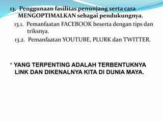 13. Penggunaan fasilitas penunjang serta cara 
MENGOPTIMALKAN sebagai pendukungnya. 
13.1. Pemanfaatan FACEBOOK beserta dengan tips dan 
triksnya. 
13.2. Pemanfaatan YOUTUBE, PLURK dan TWITTER. 
* YANG TERPENTING ADALAH TERBENTUKNYA 
LINK DAN DIKENALNYA KITA DI DUNIA MAYA. 
 