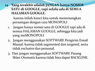 14. Yang terakhir adalah JANGAN hanya NOMER 
SATU di GOOGLE, tapi selalu ada di SEMUA 
HALAMAN GOOGLE, 
karena inilah kunci kita untuk memenangkan 
persaingan dengan cara MONOPOLI 
1. Jangan hanya nomer satu di GOOGLE tapi ada di 
semua HALAMAN GOOGLE, sehingga kita jadi 
yang meMONOPOLI 
2. Jangan menggunakan SOFTWARE Pengirim Email 
Massal, karena tidak segmented dan targeted, serta 
tidak exclusive dan personal. 
3. Dan jangan menggunakan SOFTWARE Pasang 
Iklan Otomatis karena tidak bisa dapat BACKLINK. 
 