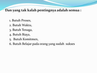 Dan yang tak kalah pentingnya adalah semua : 
1. Butuh Proses, 
2. ButuhWaktu, 
3. Butuh Tenaga, 
4. Butuh Biaya, 
5. Butuh Komitmen, 
6. Butuh Belajar pada orang yang sudah sukses 
 