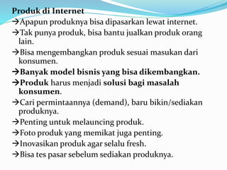 Produk di Internet 
Apapun produknya bisa dipasarkan lewat internet. 
Tak punya produk, bisa bantu jualkan produk orang 
lain. 
Bisa mengembangkan produk sesuai masukan dari 
konsumen. 
Banyak model bisnis yang bisa dikembangkan. 
Produk harus menjadi solusi bagi masalah 
konsumen. 
Cari permintaannya (demand), baru bikin/sediakan 
produknya. 
Penting untuk melauncing produk. 
Foto produk yang memikat juga penting. 
Inovasikan produk agar selalu fresh. 
Bisa tes pasar sebelum sediakan produknya. 
 
