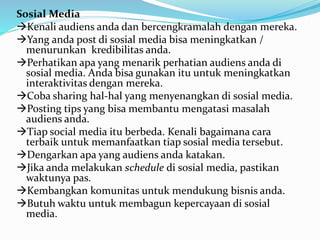 Sosial Media 
Kenali audiens anda dan bercengkramalah dengan mereka. 
Yang anda post di sosial media bisa meningkatkan / 
menurunkan kredibilitas anda. 
Perhatikan apa yang menarik perhatian audiens anda di 
sosial media. Anda bisa gunakan itu untuk meningkatkan 
interaktivitas dengan mereka. 
Coba sharing hal-hal yang menyenangkan di sosial media. 
Posting tips yang bisa membantu mengatasi masalah 
audiens anda. 
Tiap social media itu berbeda. Kenali bagaimana cara 
terbaik untuk memanfaatkan tiap sosial media tersebut. 
Dengarkan apa yang audiens anda katakan. 
Jika anda melakukan schedule di sosial media, pastikan 
waktunya pas. 
Kembangkan komunitas untuk mendukung bisnis anda. 
Butuh waktu untuk membagun kepercayaan di sosial 
media. 
 