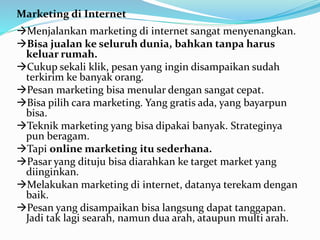 Marketing di Internet 
Menjalankan marketing di internet sangat menyenangkan. 
Bisa jualan ke seluruh dunia, bahkan tanpa harus 
keluar rumah. 
Cukup sekali klik, pesan yang ingin disampaikan sudah 
terkirim ke banyak orang. 
Pesan marketing bisa menular dengan sangat cepat. 
Bisa pilih cara marketing. Yang gratis ada, yang bayarpun 
bisa. 
Teknik marketing yang bisa dipakai banyak. Strateginya 
pun beragam. 
Tapi online marketing itu sederhana. 
Pasar yang dituju bisa diarahkan ke target market yang 
diinginkan. 
Melakukan marketing di internet, datanya terekam dengan 
baik. 
Pesan yang disampaikan bisa langsung dapat tanggapan. 
Jadi tak lagi searah, namun dua arah, ataupun multi arah. 
 