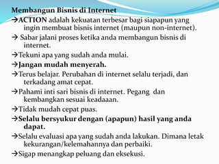 Membangun Bisnis di Internet 
ACTION adalah kekuatan terbesar bagi siapapun yang 
ingin membuat bisnis internet (maupun non-internet). 
 Sabar jalani proses ketika anda membangun bisnis di 
internet. 
Tekuni apa yang sudah anda mulai. 
Jangan mudah menyerah. 
Terus belajar. Perubahan di internet selalu terjadi, dan 
terkadang amat cepat. 
Pahami inti sari bisnis di internet. Pegang dan 
kembangkan sesuai keadaaan. 
Tidak mudah cepat puas. 
Selalu bersyukur dengan (apapun) hasil yang anda 
dapat. 
Selalu evaluasi apa yang sudah anda lakukan. Dimana letak 
kekurangan/kelemahannya dan perbaiki. 
Sigap menangkap peluang dan eksekusi. 
 