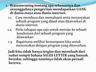 1. Brainstorming tentang apa sebenarnya dan 
sesungguhnya pengertian mendapatkan UANG 
di dunia maya atau dunia internet. 
1.1. Cara membaca dan memahami serta menanyakan 
sebuah program yang dijual atau ditawarkan di 
dunia internet. 
1.2. Perlu tahapan apa saja untuk menuju ke sebuah 
kesuksesan dari sebuah program yang 
ditawarkan. 
1.3. Bagaimana melihat kemampuan kita untuk 
mencocokan dengan program yang ditawarkan. 
Jadi kita tidak hanya tergiur dan menelaah dari 
sudut sempit bahasa SALES LETTER yang banyak 
beredar, sehingga nantinya tidak akan pernah 
kecewa. 
 