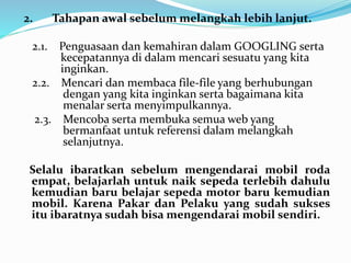 2. Tahapan awal sebelum melangkah lebih lanjut. 
2.1. Penguasaan dan kemahiran dalam GOOGLING serta 
kecepatannya di dalam mencari sesuatu yang kita 
inginkan. 
2.2. Mencari dan membaca file-file yang berhubungan 
dengan yang kita inginkan serta bagaimana kita 
menalar serta menyimpulkannya. 
2.3. Mencoba serta membuka semua web yang 
bermanfaat untuk referensi dalam melangkah 
selanjutnya. 
Selalu ibaratkan sebelum mengendarai mobil roda 
empat, belajarlah untuk naik sepeda terlebih dahulu 
kemudian baru belajar sepeda motor baru kemudian 
mobil. Karena Pakar dan Pelaku yang sudah sukses 
itu ibaratnya sudah bisa mengendarai mobil sendiri. 
 