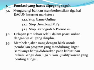 3. Pondasi yang harus dipegang teguh. 
3.1. Mengurangi bahkan memberhentikan tiga hal 
RACUN internet marketer : 
3.1.1. Stop Game Online 
3.1.2. Stop Download MP3 
3.1.3. Stop Pornografi & Pornoaksi 
3.2. Delapan jam sehari selalu dalam posisi online 
dengan waktu yang disiplin. 
3.3. Membelanjakan uang dengan bijak untuk 
pembelian program yang mendukung, ingat 
semuanya hanya didasarkan pada kebutuhan 
bukan Gengsi dan juga bukan Quality karena yang 
penting Fungsi. 
 