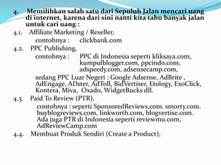 4. Memilihkan salah satu dari Sepuluh Jalan mencari uang 
di internet, karena dari sini nanti kita tahu banyak jalan 
untuk cari uang : 
4.1. Affiliate Marketing / Reseller, 
contohnya : clickbank.com 
4.2. PPC Publishing, 
contohnya : PPC di Indonesia seperti kliksaya.com, 
kumpulblogger.com, ppcindo.com, 
adspeedy.com, adsensecamp.com, 
sedang PPC Luar Negeri : Google Adsense, AdBrite , 
AdEngage, ADster, AdToll, BidVertiser, Etology, ExoClick, 
Kontera, Miva, Oxado, WidgetBucks dll. 
4.3. Paid To Review (PTR), 
contohnya : seperti SponsoredReviews,com. smorty.com. 
buyblogreviews.com, linkworth.com, blogvertise.com. 
Ada juga PTR di Indonesia seperti reviewmu.com, 
AdReviewCamp.com 
4.4. Membuat Produk Sendiri (Create a Product), 
 