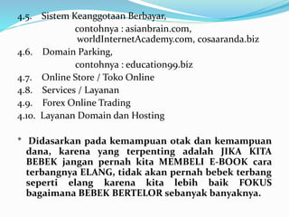 4.5. Sistem Keanggotaan Berbayar, 
contohnya : asianbrain.com, 
worldInternetAcademy.com, cosaaranda.biz 
4.6. Domain Parking, 
contohnya : education99.biz 
4.7. Online Store / Toko Online 
4.8. Services / Layanan 
4.9. Forex Online Trading 
4.10. Layanan Domain dan Hosting 
* Didasarkan pada kemampuan otak dan kemampuan 
dana, karena yang terpenting adalah JIKA KITA 
BEBEK jangan pernah kita MEMBELI E-BOOK cara 
terbangnya ELANG, tidak akan pernah bebek terbang 
seperti elang karena kita lebih baik FOKUS 
bagaimana BEBEK BERTELOR sebanyak banyaknya. 
 