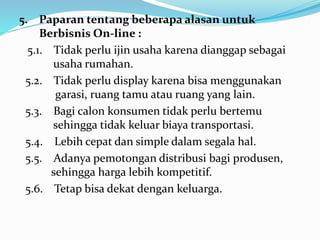 5. Paparan tentang beberapa alasan untuk 
Berbisnis On-line : 
5.1. Tidak perlu ijin usaha karena dianggap sebagai 
usaha rumahan. 
5.2. Tidak perlu display karena bisa menggunakan 
garasi, ruang tamu atau ruang yang lain. 
5.3. Bagi calon konsumen tidak perlu bertemu 
sehingga tidak keluar biaya transportasi. 
5.4. Lebih cepat dan simple dalam segala hal. 
5.5. Adanya pemotongan distribusi bagi produsen, 
sehingga harga lebih kompetitif. 
5.6. Tetap bisa dekat dengan keluarga. 
 