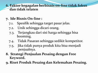 6. Faktor kegagalan berbisnis on-line tidak fokus 
dan tidak telaten 
7. Ide Bisnis On-line : 
7.1. Spesifik sehingga target pasar jelas. 
7.2. Unik sehingga dicari orang. 
7.3. Terjangkau dari sisi harga sehingga bisa 
booming. 
7.4. Tidak Pasaran sehingga sedikit kompetitor. 
7.5. Jika tidak punya produk kita bisa menjadi 
penjualnya. 
8. Strategi Penjualan Pesaing dengan Free 
Keyword. 
9. Riset Produk Pesaing dan Kelemahan Pesaing. 
 