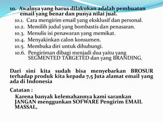 10. Awalnya yang harus dilakukan adalah pembuatan 
email yang benar dan punya nilai jual. 
10.1. Cara mengirim email yang eksklusif dan personal. 
10.2. Memilih judul yang bombastis dan penasaran. 
10.3. Menulis isi penawaran yang memikat. 
10.4. Menyakinkan calon konsumen. 
10.5. Membuka diri untuk dihubungi. 
10.6. Pengiriman dibagi menjadi dua yaitu yang 
SEGMENTED TARGETED dan yang BRANDING. 
Dari sini kita sudah bisa menyebarkan BROSUR 
terhadap produk kita kepada 7,5 Juta alamat email yang 
ada di Indonesia 
Catatan : 
Karena banyak kelemahannya kami sarankan 
JANGAN menggunkan SOFWARE Pengirim EMAIL 
MASSAL, 
 