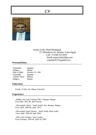 C.V
Azzam Lotfy Abdel Moatamed
57, ElJomhorye St .Helwan. Cairo-Egypt
Cell: +2 0100 553 0555
Email: azaam.lotfy@ihg.com
azaamlotfy75@gmail.com
PersonalData:
-Nationality: Egyptian
-Religion: Muslim
-Date of Birth: October 10, 1980
-Nationality: Egyptian
- Marital Status: Married
-Religion: Muslim
Education:
Faculty of Arts, Ain Shams University.
Experience:
-Holiday Inn Cairo Citystars”IHG” Banquet Manger
From May, 2012 till April Present
- Moevenpick Hotel – Saudi Arabia Asst. Banquet Manger
From April -2009 till April -2012
-Moevenpick Hotel Qassim – Saudi Arabia Head waiter.
From April, 2008 till April 2009
- IHG Cairo Citystars Team Leader.
From February, 2005 till April 04, 2008
 