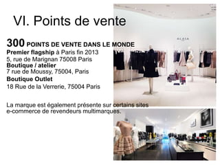 VI. Points de vente
300 POINTS DE VENTE DANS LE MONDE
Premier flagship à Paris fin 2013
5, rue de Marignan 75008 Paris
Boutique / atelier
7 rue de Moussy, 75004, Paris
Boutique Outlet
18 Rue de la Verrerie, 75004 Paris
La marque est également présente sur certains sites
e-commerce de revendeurs multimarques.
 