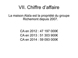 VII. Chiffre d’affaire
La maison Alaïa est la propriété du groupe
Richemont depuis 2007.
CA en 2012 : 47 197 000€
CA en 2013 : 51 303 900€
CA en 2014 : 59 093 000€
 