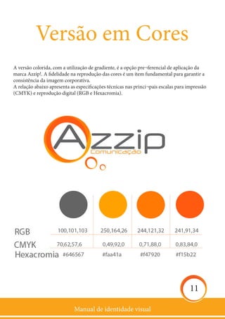 Manual de identidade visual
11
Versão em Cores
A versão colorida, com a utilização de gradiente, é a opção pre¬ferencial de aplicação da
marca Azzip!. A fidelidade na reprodução das cores é um item fundamental para garantir a
consistência da imagem corporativa.
A relação abaixo apresenta as especificações técnicas nas princi¬pais escalas para impressão
(CMYK) e reprodução digital (RGB e Hexacromia).
 
