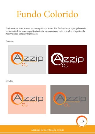 Manual de identidade visual
13
Fundo Colorido
Em fundos escuros, utizar a versão negativa da marca. Em fundos claros, optar pela versão
preferencial. É de suma importância atentar-se ao contraste entre o fundo e o logotipo da
Azzip,visando a melhor legibilidade.
Correto :
Errado :
 